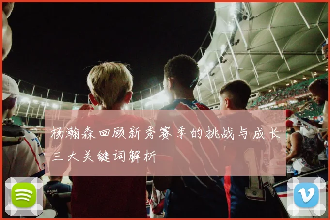 杨瀚森回顾新秀赛季的挑战与成长三大关键词解析