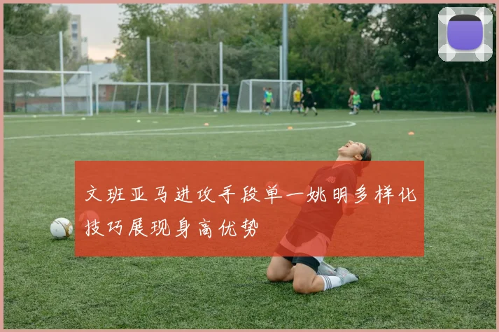 文班亚马进攻手段单一姚明多样化技巧展现身高优势
