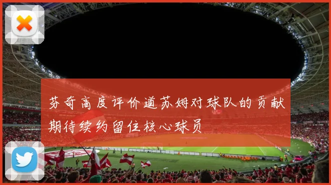 芬奇高度评价道苏姆对球队的贡献期待续约留住核心球员