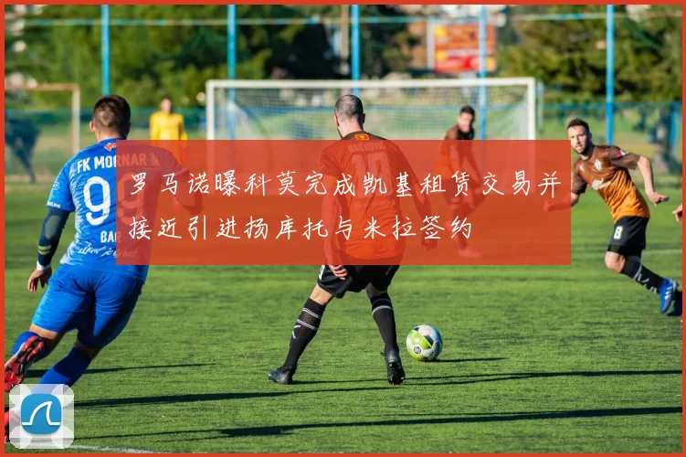 罗马诺曝科莫完成凯基租赁交易并接近引进扬库托与米拉签约