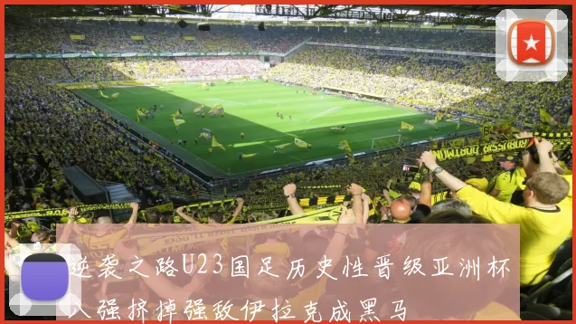 逆袭之路U23国足历史性晋级亚洲杯八强挤掉强敌伊拉克成黑马
