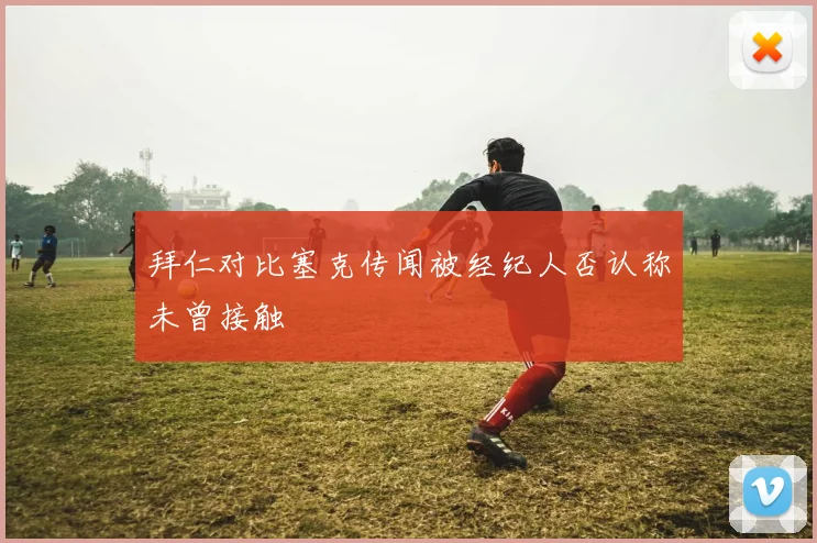 拜仁对比塞克传闻被经纪人否认称未曾接触