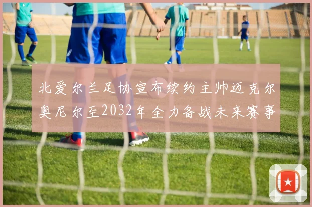 北爱尔兰足协宣布续约主帅迈克尔奥尼尔至2032年全力备战未来赛事