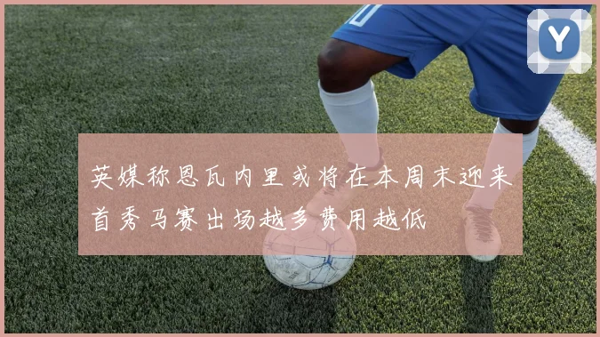 英媒称恩瓦内里或将在本周末迎来首秀马赛出场越多费用越低