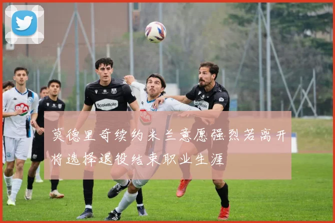 莫德里奇续约米兰意愿强烈若离开将选择退役结束职业生涯