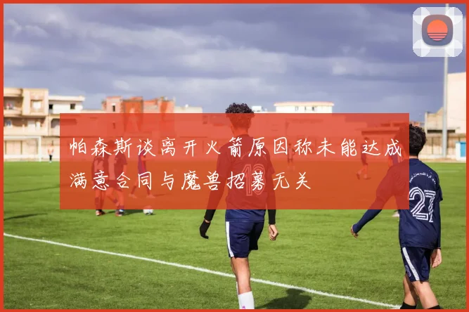 帕森斯谈离开火箭原因称未能达成满意合同与魔兽招募无关