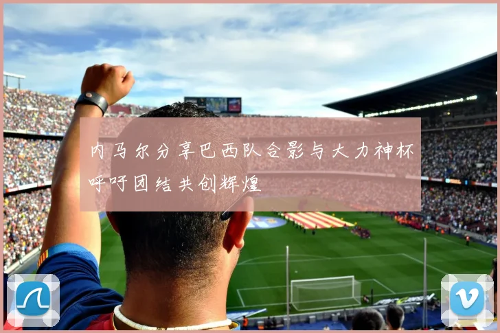 内马尔分享巴西队合影与大力神杯呼吁团结共创辉煌