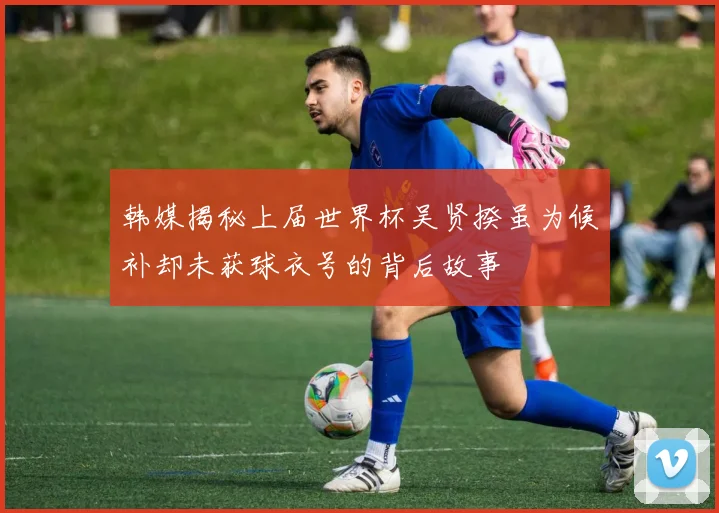韩媒揭秘上届世界杯吴贤揆虽为候补却未获球衣号的背后故事