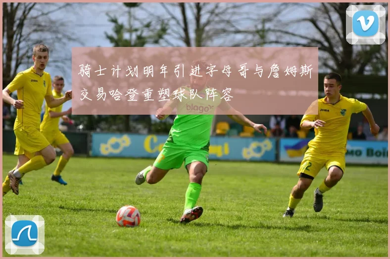 骑士计划明年引进字母哥与詹姆斯交易哈登重塑球队阵容