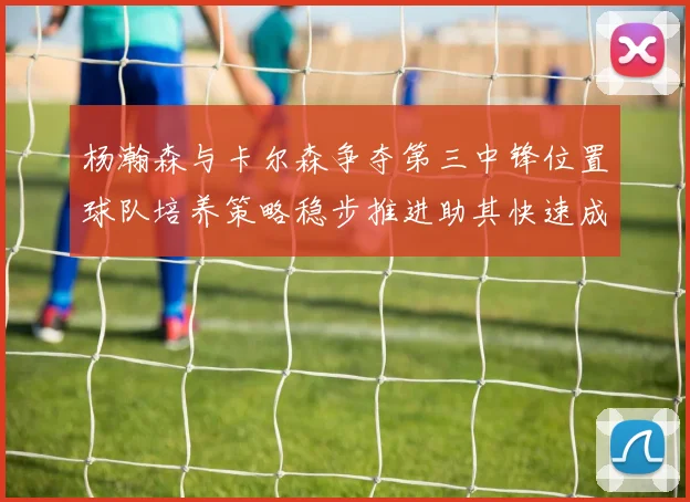 杨瀚森与卡尔森争夺第三中锋位置球队培养策略稳步推进助其快速成长