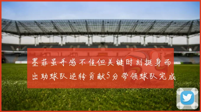 墨菲虽手感不佳但关键时刻挺身而出助球队逆转贡献5分带领球队完成13-0反击